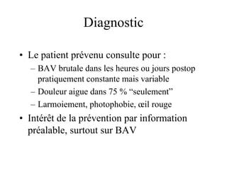 Diagnostic

• Le patient prévenu consulte pour :
  – BAV brutale dans les heures ou jours postop
    pratiquement constante mais variable
  – Douleur aigue dans 75 % “seulement”
  – Larmoiement, photophobie, œil rouge
• Intérêt de la prévention par information
  préalable, surtout sur BAV
 