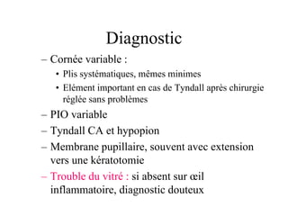 Diagnostic
– Cornée variable :
   • Plis systématiques, mêmes minimes
   • Elément important en cas de Tyndall après chirurgie
     réglée sans problèmes
– PIO variable
– Tyndall CA et hypopion
– Membrane pupillaire, souvent avec extension
  vers une kératotomie
– Trouble du vitré : si absent sur œil
  inflammatoire, diagnostic douteux
 