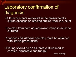 Laboratory confirmation of
diagnosis
-Culture of suture removed in the presence of a
suture abscess or infected suture track is a must
-Samples from both aqueous and vitreous must be
cultured
-Aqueous and vitreous samples must be obtained
with sterile precautions
- Plating should be on all three culture media:
aerobic, anaerobic and fungal
www.aios.org
 