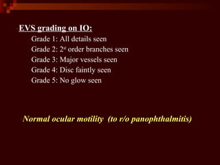 -EVS grading on IO:
-Grade 1: All details seen
-Grade 2: 2nd
order branches seen
-Grade 3: Major vessels seen
-Grade 4: Disc faintly seen
-Grade 5: No glow seen
-Normal ocular motility (to r/o panophthalmitis)
 