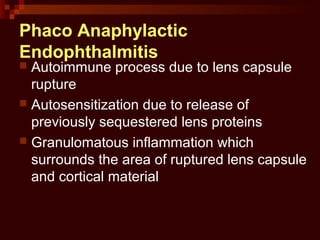 Phaco Anaphylactic
Endophthalmitis
 Autoimmune process due to lens capsule
rupture
 Autosensitization due to release of
previously sequestered lens proteins
 Granulomatous inflammation which
surrounds the area of ruptured lens capsule
and cortical material
 