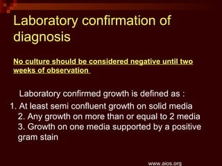 Laboratory confirmation of
diagnosis
Laboratory confirmed growth is defined as :
1. At least semi confluent growth on solid media
2. Any growth on more than or equal to 2 media
3. Growth on one media supported by a positive
gram stain
www.aios.org
No culture should be considered negative until two
weeks of observation
 