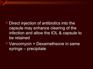  Direct injection of antibiotics into the
capsule may enhance clearing of the
infection and allow the IOL & capsule to
be retained
 Vancomycin + Dexamethsone in same
syringe – precipitate
 