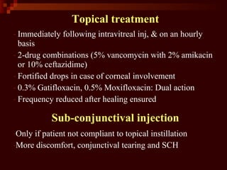 Topical treatment
- Immediately following intravitreal inj, & on an hourly
basis
- 2-drug combinations (5% vancomycin with 2% amikacin
or 10% ceftazidime)
- Fortified drops in case of corneal involvement
- 0.3% Gatifloxacin, 0.5% Moxifloxacin: Dual action
- Frequency reduced after healing ensured
Sub-conjunctival injection
-Only if patient not compliant to topical instillation
-More discomfort, conjunctival tearing and SCH
 