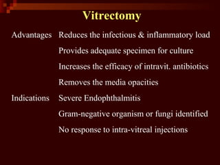 Vitrectomy
Advantages Reduces the infectious & inflammatory load
Provides adequate specimen for culture
Increases the efficacy of intravit. antibiotics
Removes the media opacities
Indications Severe Endophthalmitis
Gram-negative organism or fungi identified
No response to intra-vitreal injections
 