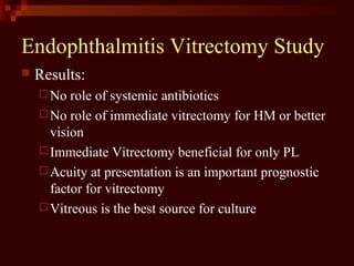 Endophthalmitis Vitrectomy Study
 Results:
No role of systemic antibiotics
No role of immediate vitrectomy for HM or better
vision
Immediate Vitrectomy beneficial for only PL
Acuity at presentation is an important prognostic
factor for vitrectomy
Vitreous is the best source for culture
 