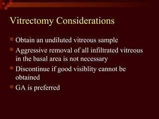 Vitrectomy Considerations
 Obtain an undiluted vitreous sample
 Aggressive removal of all infiltrated vitreous
in the basal area is not necessary
 Discontinue if good visiblity cannot be
obtained
 GA is preferred
 