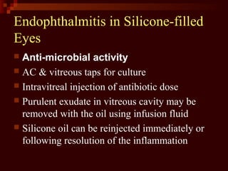 Endophthalmitis in Silicone-filled
Eyes
 Anti-microbial activity
 AC & vitreous taps for culture
 Intravitreal injection of antibiotic dose
 Purulent exudate in vitreous cavity may be
removed with the oil using infusion fluid
 Silicone oil can be reinjected immediately or
following resolution of the inflammation
 