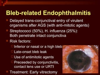 Bleb-related Endophthalmitis
 Delayed trans-conjunctival entry of virulent
organisms after AGS (with anti-mitotic agents)
 Streptococci (50%), H. influenza (25%):
Both penetrate intact conjunctiva
 Risk factors:
 Inferior or nasal or a high bleb
 Late-onset bleb leak
 Use of antimitotic agents
 Preceeded by conjunctivitis,
contact lens use or URTI
 Treatment: Early vitrectomy
 