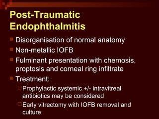 Post-Traumatic
Endophthalmitis
 Disorganisation of normal anatomy
 Non-metallic IOFB
 Fulminant presentation with chemosis,
proptosis and corneal ring infiltrate
 Treatment:
Prophylactic systemic +/- intravitreal
antibiotics may be considered
Early vitrectomy with IOFB removal and
culture
 
