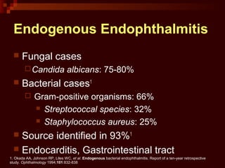 Endogenous Endophthalmitis
 Fungal cases
Candida albicans: 75-80%
 Bacterial cases1
 Gram-positive organisms: 66%
 Streptococcal species: 32%
 Staphylococcus aureus: 25%
 Source identified in 93%1
 Endocarditis, Gastrointestinal tract
1. Okada AA, Johnson RP, Liles WC, et al. Endogenous bacterial endophthalmitis. Report of a ten-year retrospective
study. Ophthalmology 1994;101:832-838
 