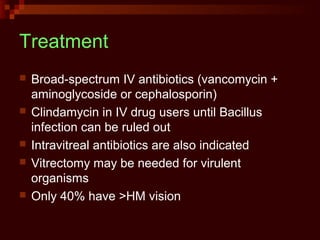 Treatment
 Broad-spectrum IV antibiotics (vancomycin +
aminoglycoside or cephalosporin)
 Clindamycin in IV drug users until Bacillus
infection can be ruled out
 Intravitreal antibiotics are also indicated
 Vitrectomy may be needed for virulent
organisms
 Only 40% have >HM vision
 