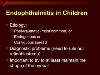 Endophthalmitis in Children
 Etiology:
Post-traumatic (most common) or
Endogenous or
Contiguous spread
 Diagnostic problems (need to rule out
retinoblastoma)
 Important to try to at least maintain the
shape of the eyeball
 