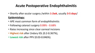 Acute Postoperative Endophthalmitis
• Shortly after ocular surgery /within 1-2wk, usually 3-5 days/
Epidemiology:
• APE most common form of endophthalmitis
• Following cataract surgery 0.08% - 0.68%
• Rates increasing since clear corneal incisions
• Highest risk after 2ndary IOL (0.2-0.367%),
• Lowest risk after PPV (0.03-0.046%).
 