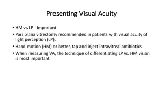 Presenting Visual Acuity
• HM vs LP - Important
• Pars plana vitrectomy recommended in patients with visual acuity of
light perception (LP).
• Hand motion (HM) or better, tap and inject intravitreal antibiotics
• When measuring VA, the technique of differentiating LP vs. HM vision
is most important
 