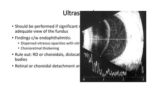 Ultrasound
• Should be performed if significant media opacification prevents
adequate view of the fundus
• Findings c/w endophthalmitis:
• Dispersed vitreous opacities with vitritis
• Chorioretinal thickening
• Rule out: RD or choroidals, dislocated lens material, retained foreign
bodies
• Retinal or choroidal detachment are poor prognostic factors
 