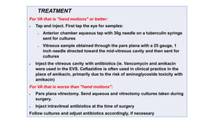 TREATMENT
For VA that is "hand motions" or better:
 Tap and inject. First tap the eye for samples:
o Anterior chamber aqueous tap with 30g needle on a tuberculin syringe
sent for cultures
o Vitreous sample obtained through the pars plana with a 25 gauge, 1
inch needle directed toward the mid-vitreous cavity and then sent for
cultures
 Inject the vitreous cavity with antibiotics (ie. Vancomycin and amikacin
were used in the EVS. Ceftazidine is often used in clinical practice in the
place of amikacin, primarily due to the risk of aminoglycoside toxicity with
amikacin)
For VA that is worse than "hand motions":
 Pars plana vitrectomy. Send aqueous and vitrectomy cultures taken during
surgery.
 Inject intravitreal antibiotics at the time of surgery
Follow cultures and adjust antibiotics accordingly, if necessary
 