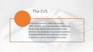 The EVS
Conducted between 1990 and January
1994, the EVS was a prospective, randomized,
multicenter trial on 420 eyes to determine
whether it is necessary in acute postoperative
endophthalmitis to use systemic antibiotics
or perform routine immediate vitrectomy
 