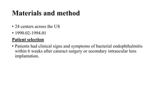 Materials and method
• 24 centers across the US
• 1990.02-1994.01
Patient selection
• Patients had clinical signs and symptoms of bacterial endophthalmitis
within 6 weeks after cataract surgery or secondary intraocular lens
implantation.
 