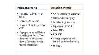 Inclusion criteria
• ETDRS- VA=LP↑ or
20/50↓
• Cornea, AC-clear
• Cornea clear to perform
VIT
• Hypopyon or sufficient
clouding of the AC or
vitreous to obscure a
view of second-order
retinal arterioles.
Exclusion criteria
• VA<0.2 before cataract
• Intraocular surgery
• Penetrating trauma
• Injection of IV AB
• Prior PPV
• RD, CD
• strong suspicion of
fungal endophthalmitis
• 18 age ↓
 