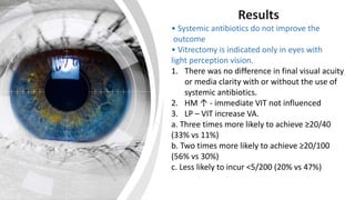Results
• Systemic antibiotics do not improve the
outcome
• Vitrectomy is indicated only in eyes with
light perception vision.
1. There was no difference in final visual acuity
or media clarity with or without the use of
systemic antibiotics.
2. HM ↑ - immediate VIT not influenced
3. LP – VIT increase VA.
a. Three times more likely to achieve ≥20/40
(33% vs 11%)
b. Two times more likely to achieve ≥20/100
(56% vs 30%)
c. Less likely to incur <5/200 (20% vs 47%)
 