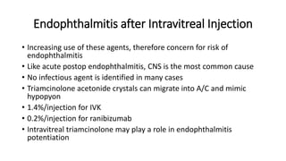 Endophthalmitis after Intravitreal Injection
• Increasing use of these agents, therefore concern for risk of
endophthalmitis
• Like acute postop endophthalmitis, CNS is the most common cause
• No infectious agent is identified in many cases
• Triamcinolone acetonide crystals can migrate into A/C and mimic
hypopyon
• 1.4%/injection for IVK
• 0.2%/injection for ranibizumab
• Intravitreal triamcinolone may play a role in endophthalmitis
potentiation
 