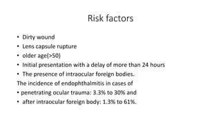 Risk factors
• Dirty wound
• Lens capsule rupture
• older age(>50)
• Initial presentation with a delay of more than 24 hours
• The presence of intraocular foreign bodies.
The incidence of endophthalmitis in cases of
• penetrating ocular trauma: 3.3% to 30% and
• after intraocular foreign body: 1.3% to 61%.
 