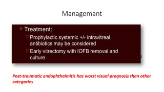 Managemant
• Primary repair and removal of IOFB as soon as possible
• Exclude the possibility of occult, retained IOFB
• CT scan with thin 1mm cuts
• Obtain cultures
• Intravitreal Vanco and Ceftaz
• Some advocate Gent + Clinda for synergistic effect against Bacillus and
Staph
Post-traumatic endophthalmitis has worst visual prognosis than other
categories
 