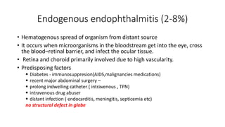 Endogenous endophthalmitis (2-8%)
• Hematogenous spread of organism from distant source
• It occurs when microorganisms in the bloodstream get into the eye, cross
the blood–retinal barrier, and infect the ocular tissue.
• Retina and choroid primarily involved due to high vascularity.
• Predisposing factors
 Diabetes - immunosuppresion(AIDS,malignancies medications)
 recent major abdominal surgery –
 prolong indwelling catheter ( intravenous , TPN)
 intravenous drug abuser
 distant infection ( endocarditis, meningitis, septicemia etc)
no structural defect in globe
 