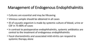 Management of Endogenous Endophthalmitis
• Cultures are essential and may be lifesaving
• Vitreous sample should be obtained in all cases
• ID of causatic organism is made by systemic culture of blood, urine or
CSF in 75-80% of cases
• In contrast to postoperative endophthalmitis, systemic antibiotics are
central to the treatment of endogenous endophthalmitis
• Focal chorioretinitis and associated mild vitritis can respond to
systemic therapy alone
 