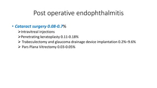 Post operative endophthalmitis
• Cataract surgery 0.08-0.7%
Intravitreal injections
Penetrating keratoplasty 0.11-0.18%
 Trabeculectomy and glaucoma drainage device implantation 0.2%–9.6%
 Pars Plana Vitrectomy 0.03-0.05%
 