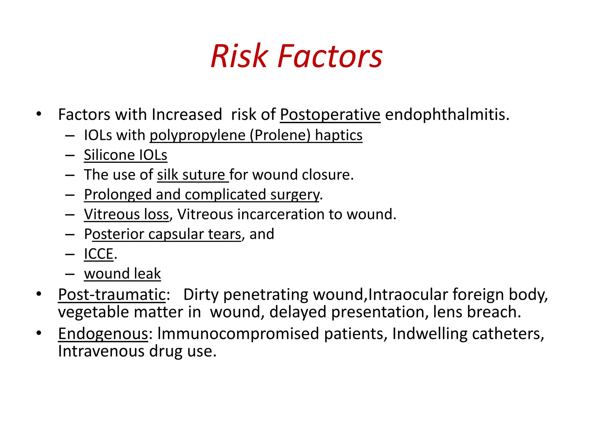 Risk Factors
• Factors with Increased risk of Postoperative endophthalmitis.
– IOLs with polypropylene (Prolene) haptics
– Silicone IOLs
– The use of silk suture for wound closure.
– Prolonged and complicated surgery.
– Vitreous loss, Vitreous incarceration to wound.
– Posterior capsular tears, and
– ICCE.
– wound leak
• Post-traumatic: Dirty penetrating wound,Intraocular foreign body,
vegetable matter in wound, delayed presentation, lens breach.
• Endogenous: lmmunocompromised patients, Indwelling catheters,
Intravenous drug use.
 