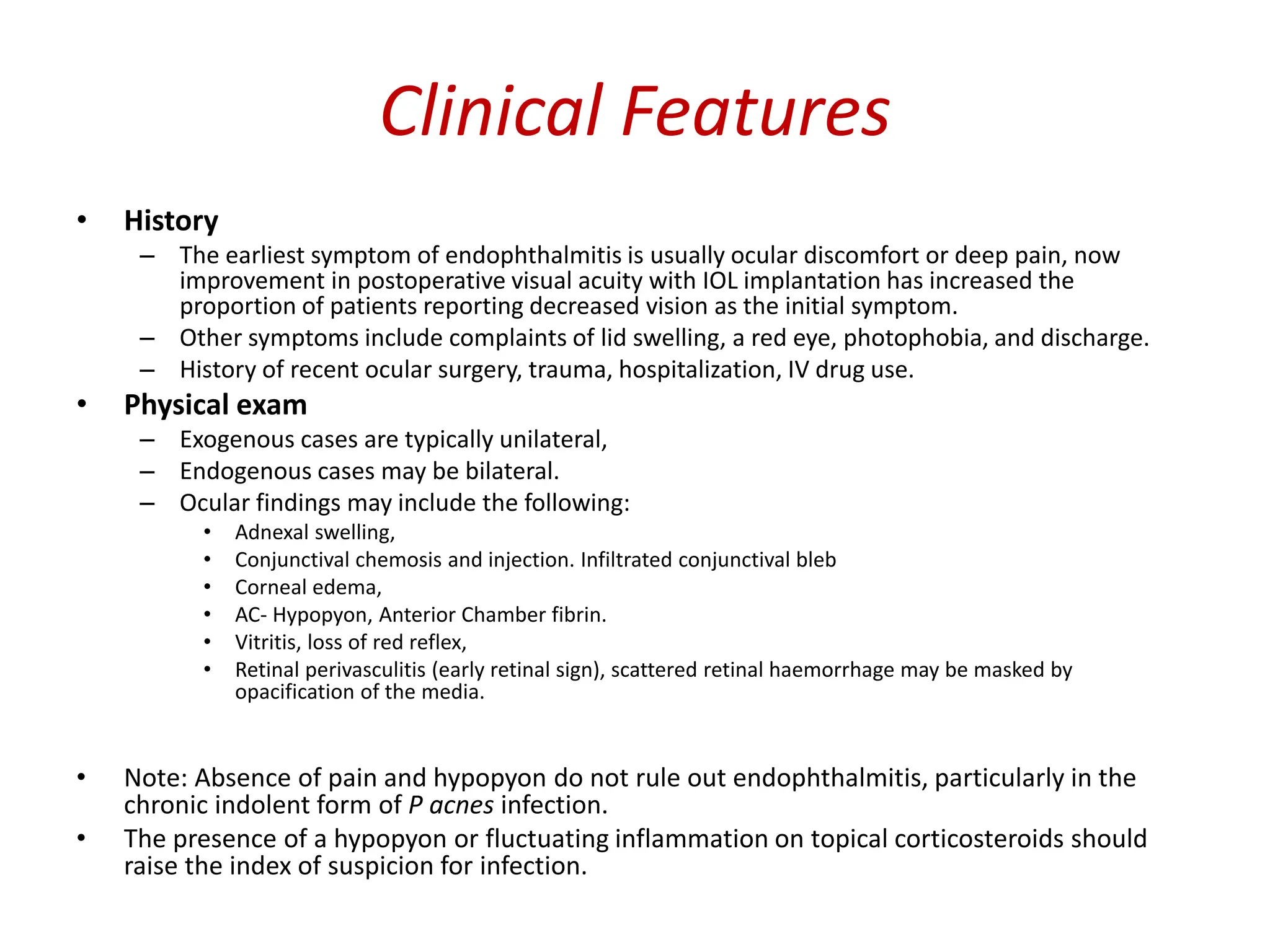 Clinical Features
• History
– The earliest symptom of endophthalmitis is usually ocular discomfort or deep pain, now
improvement in postoperative visual acuity with IOL implantation has increased the
proportion of patients reporting decreased vision as the initial symptom.
– Other symptoms include complaints of lid swelling, a red eye, photophobia, and discharge.
– History of recent ocular surgery, trauma, hospitalization, IV drug use.
• Physical exam
– Exogenous cases are typically unilateral,
– Endogenous cases may be bilateral.
– Ocular findings may include the following:
• Adnexal swelling,
• Conjunctival chemosis and injection. Infiltrated conjunctival bleb
• Corneal edema,
• AC- Hypopyon, Anterior Chamber fibrin.
• Vitritis, loss of red reflex,
• Retinal perivasculitis (early retinal sign), scattered retinal haemorrhage may be masked by
opacification of the media.
• Note: Absence of pain and hypopyon do not rule out endophthalmitis, particularly in the
chronic indolent form of P acnes infection.
• The presence of a hypopyon or fluctuating inflammation on topical corticosteroids should
raise the index of suspicion for infection.
 