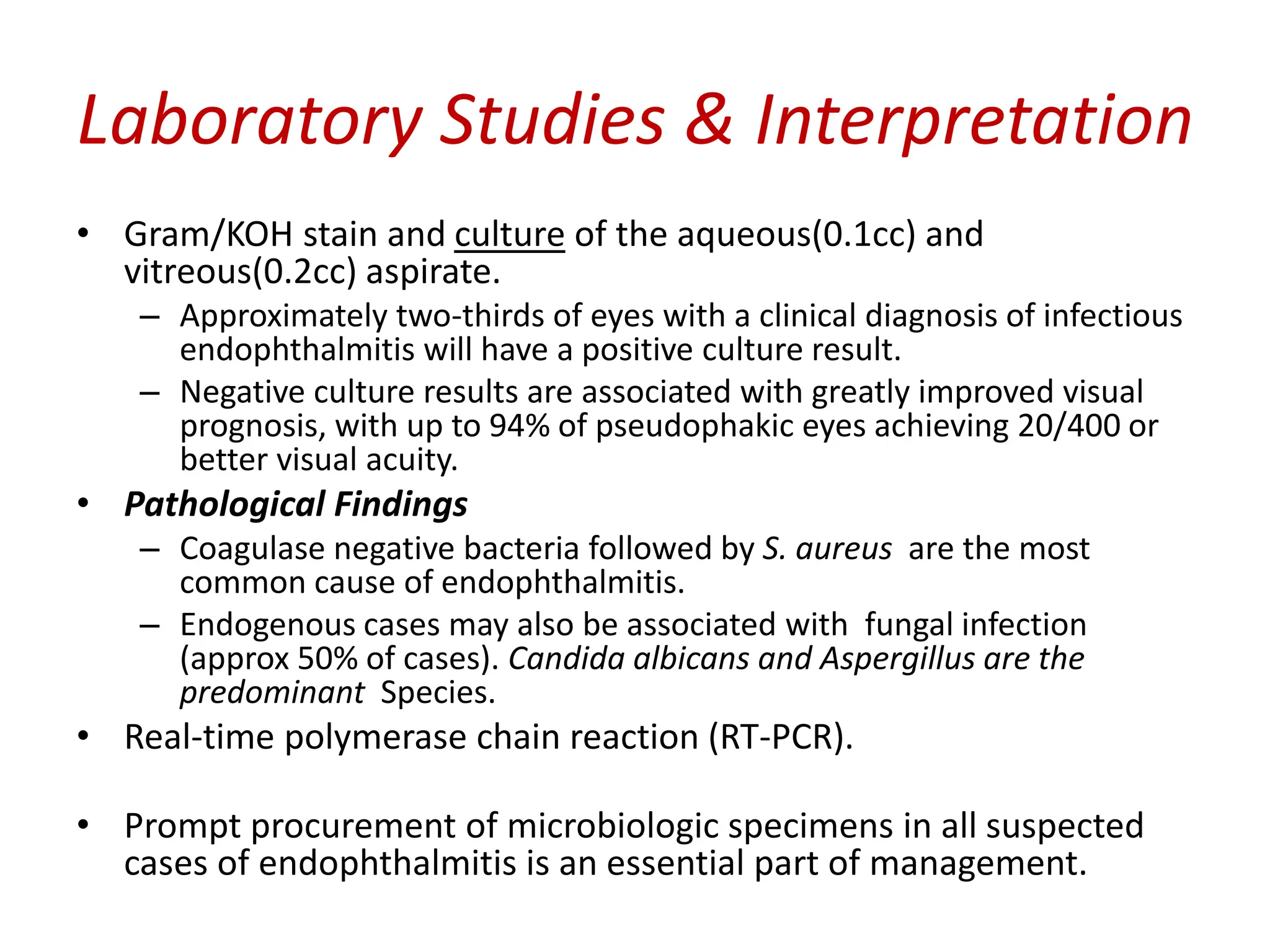 Laboratory Studies & Interpretation
• Gram/KOH stain and culture of the aqueous(0.1cc) and
vitreous(0.2cc) aspirate.
– Approximately two-thirds of eyes with a clinical diagnosis of infectious
endophthalmitis will have a positive culture result.
– Negative culture results are associated with greatly improved visual
prognosis, with up to 94% of pseudophakic eyes achieving 20/400 or
better visual acuity.
• Pathological Findings
– Coagulase negative bacteria followed by S. aureus are the most
common cause of endophthalmitis.
– Endogenous cases may also be associated with fungal infection
(approx 50% of cases). Candida albicans and Aspergillus are the
predominant Species.
• Real-time polymerase chain reaction (RT-PCR).
• Prompt procurement of microbiologic specimens in all suspected
cases of endophthalmitis is an essential part of management.
 