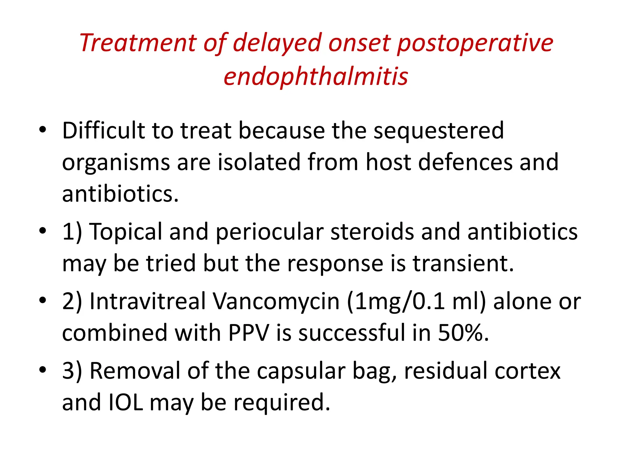 • Difficult to treat because the sequestered
organisms are isolated from host defences and
antibiotics.
• 1) Topical and periocular steroids and antibiotics
may be tried but the response is transient.
• 2) Intravitreal Vancomycin (1mg/0.1 ml) alone or
combined with PPV is successful in 50%.
• 3) Removal of the capsular bag, residual cortex
and IOL may be required.
Treatment of delayed onset postoperative
endophthalmitis
 