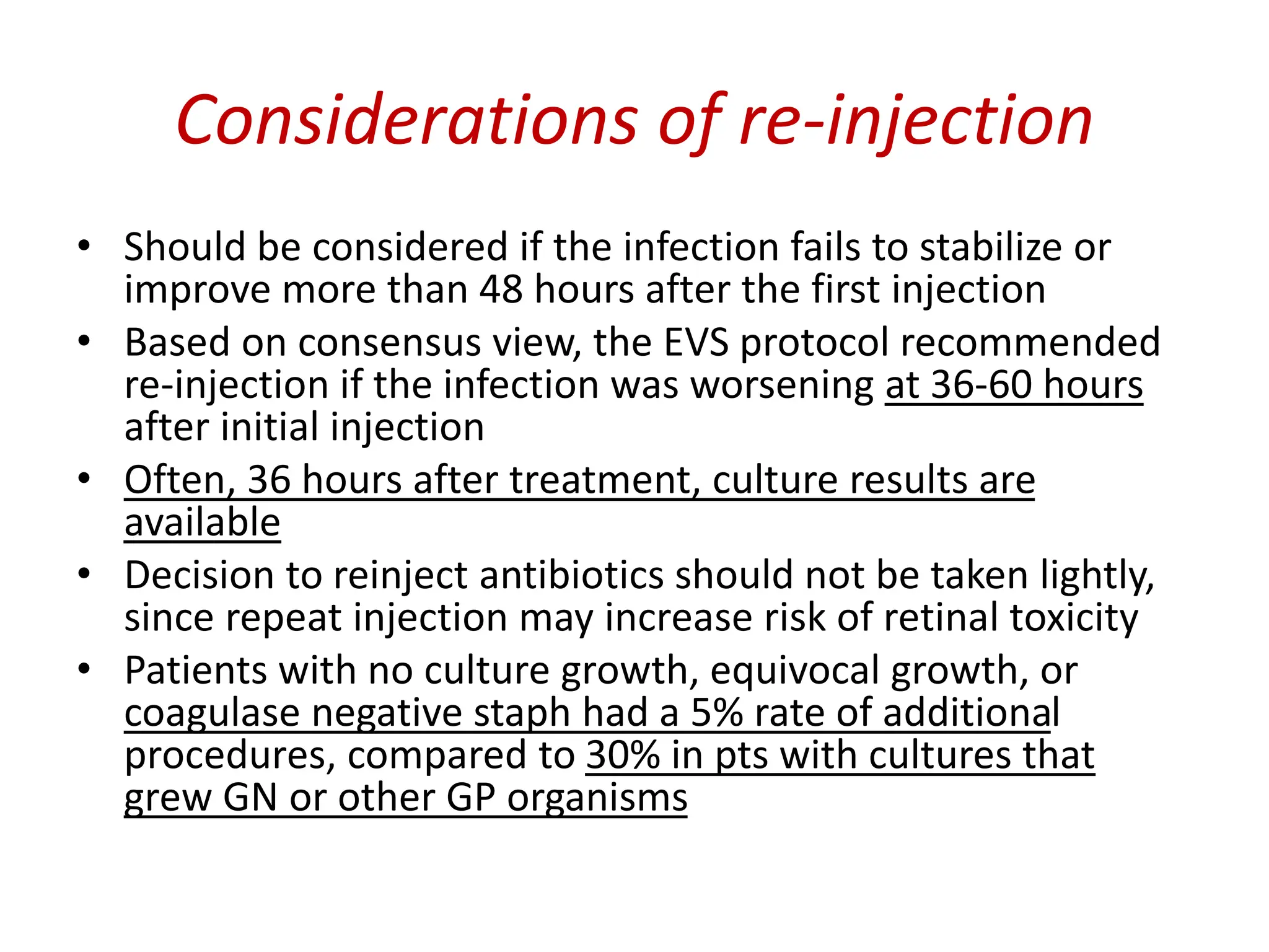 Considerations of re-injection
• Should be considered if the infection fails to stabilize or
improve more than 48 hours after the first injection
• Based on consensus view, the EVS protocol recommended
re-injection if the infection was worsening at 36-60 hours
after initial injection
• Often, 36 hours after treatment, culture results are
available
• Decision to reinject antibiotics should not be taken lightly,
since repeat injection may increase risk of retinal toxicity
• Patients with no culture growth, equivocal growth, or
coagulase negative staph had a 5% rate of additional
procedures, compared to 30% in pts with cultures that
grew GN or other GP organisms
 