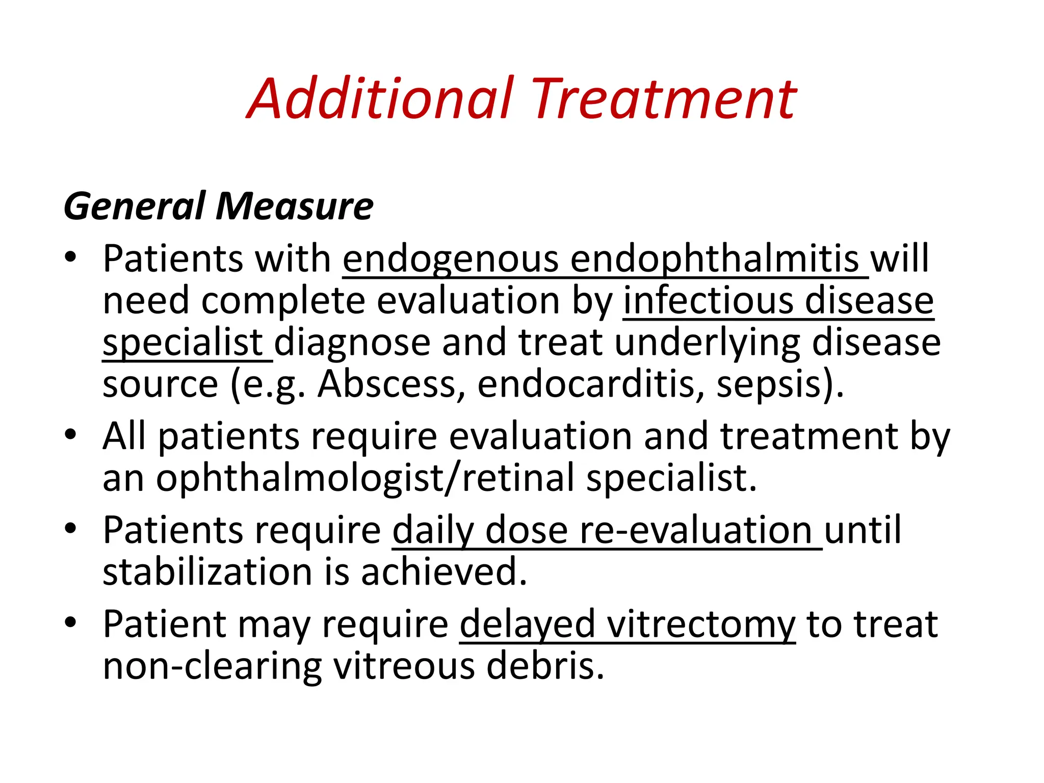 Additional Treatment
General Measure
• Patients with endogenous endophthalmitis will
need complete evaluation by infectious disease
specialist diagnose and treat underlying disease
source (e.g. Abscess, endocarditis, sepsis).
• All patients require evaluation and treatment by
an ophthalmologist/retinal specialist.
• Patients require daily dose re-evaluation until
stabilization is achieved.
• Patient may require delayed vitrectomy to treat
non-clearing vitreous debris.
 