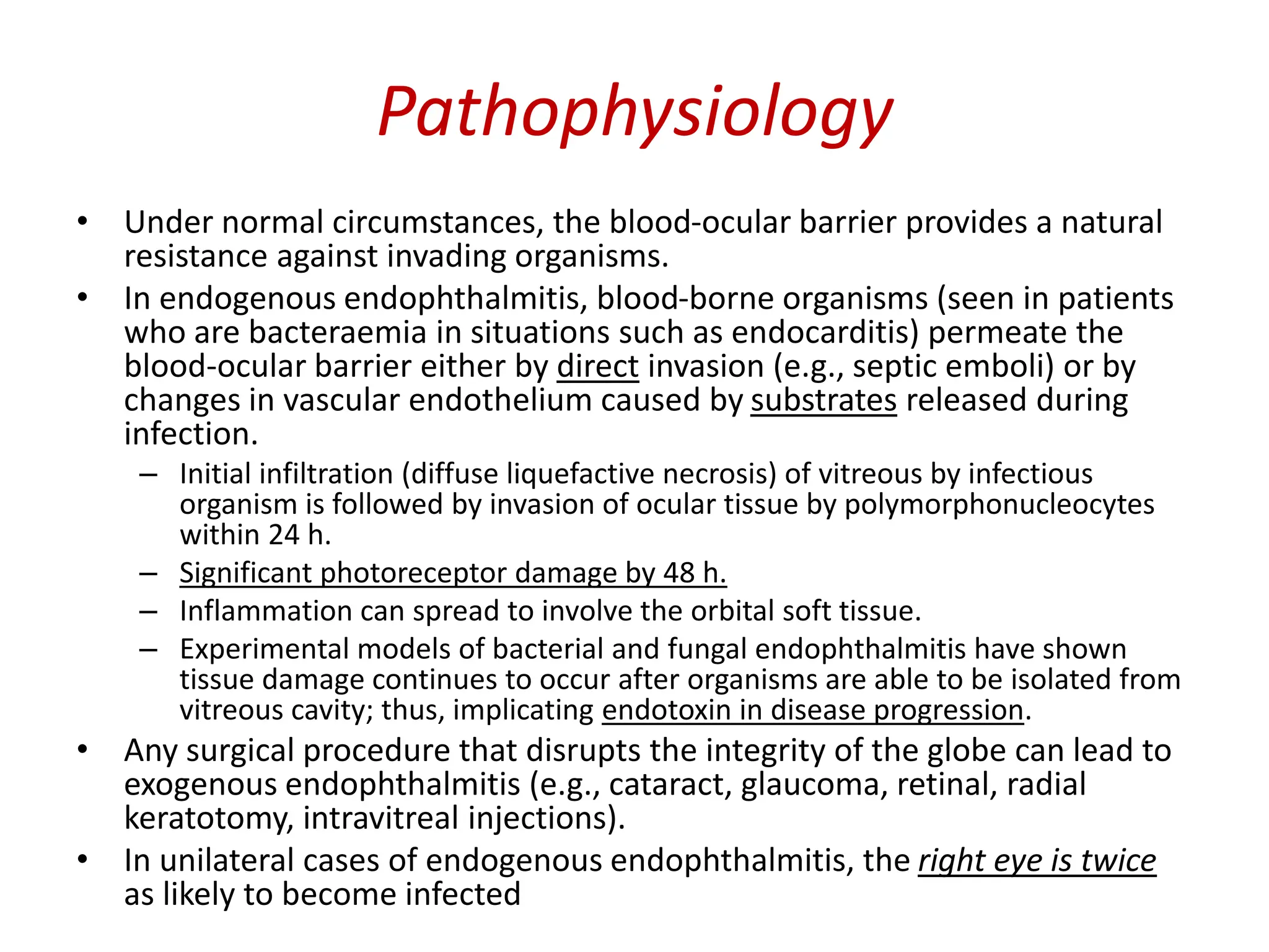 Pathophysiology
• Under normal circumstances, the blood-ocular barrier provides a natural
resistance against invading organisms.
• In endogenous endophthalmitis, blood-borne organisms (seen in patients
who are bacteraemia in situations such as endocarditis) permeate the
blood-ocular barrier either by direct invasion (e.g., septic emboli) or by
changes in vascular endothelium caused by substrates released during
infection.
– Initial infiltration (diffuse liquefactive necrosis) of vitreous by infectious
organism is followed by invasion of ocular tissue by polymorphonucleocytes
within 24 h.
– Significant photoreceptor damage by 48 h.
– Inflammation can spread to involve the orbital soft tissue.
– Experimental models of bacterial and fungal endophthalmitis have shown
tissue damage continues to occur after organisms are able to be isolated from
vitreous cavity; thus, implicating endotoxin in disease progression.
• Any surgical procedure that disrupts the integrity of the globe can lead to
exogenous endophthalmitis (e.g., cataract, glaucoma, retinal, radial
keratotomy, intravitreal injections).
• In unilateral cases of endogenous endophthalmitis, the right eye is twice
as likely to become infected
 