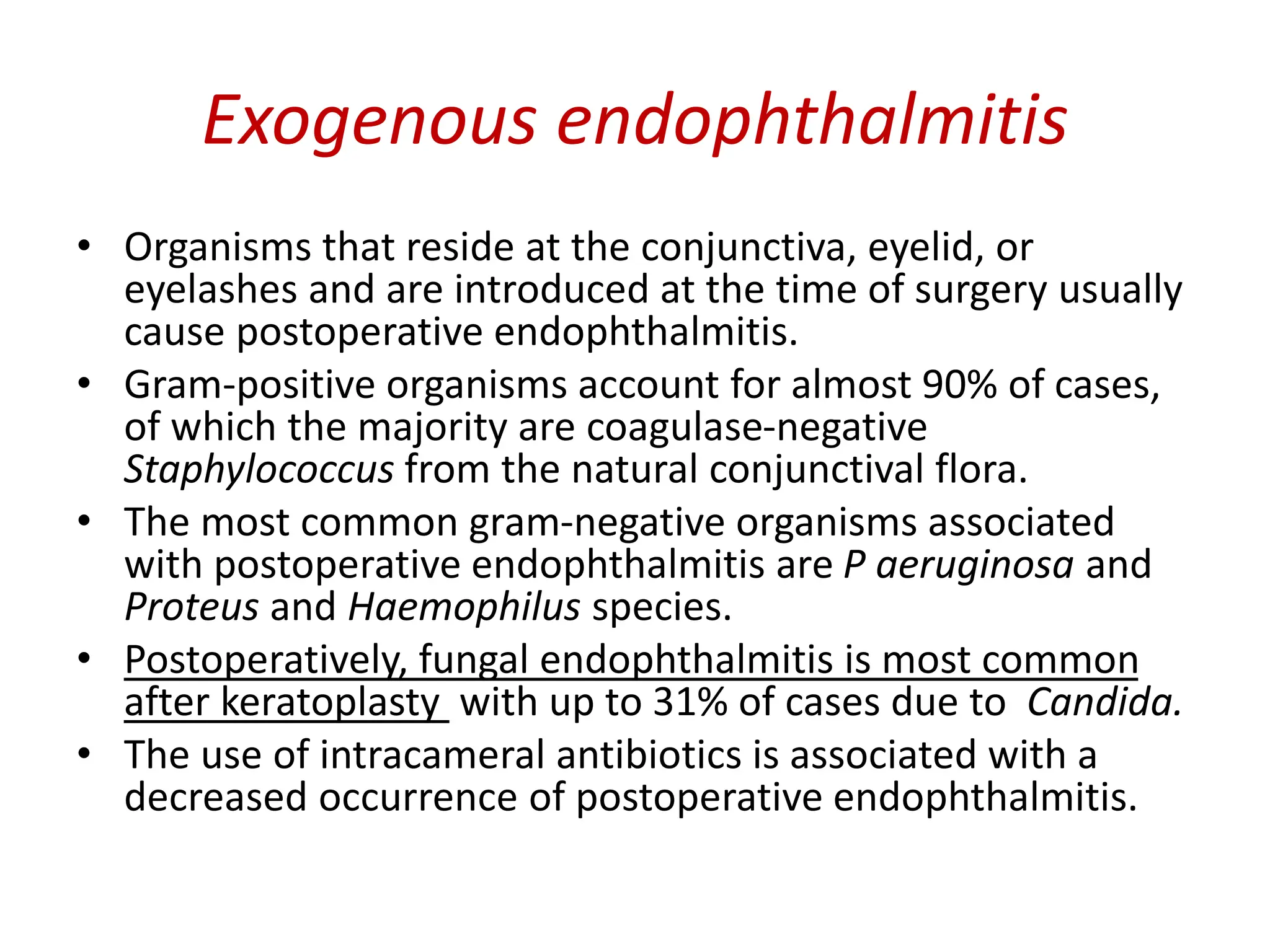 Exogenous endophthalmitis
• Organisms that reside at the conjunctiva, eyelid, or
eyelashes and are introduced at the time of surgery usually
cause postoperative endophthalmitis.
• Gram-positive organisms account for almost 90% of cases,
of which the majority are coagulase-negative
Staphylococcus from the natural conjunctival flora.
• The most common gram-negative organisms associated
with postoperative endophthalmitis are P aeruginosa and
Proteus and Haemophilus species.
• Postoperatively, fungal endophthalmitis is most common
after keratoplasty with up to 31% of cases due to Candida.
• The use of intracameral antibiotics is associated with a
decreased occurrence of postoperative endophthalmitis.
 