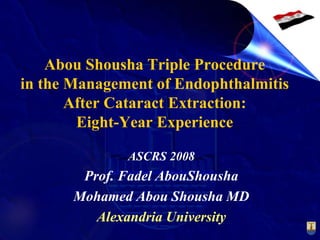 Abou Shousha Triple Procedure
in the Management of Endophthalmitis
After Cataract Extraction:
Eight-Year Experience
ASCRS 2008
Prof. Fadel AbouShousha
Mohamed Abou Shousha MD
Alexandria University
 