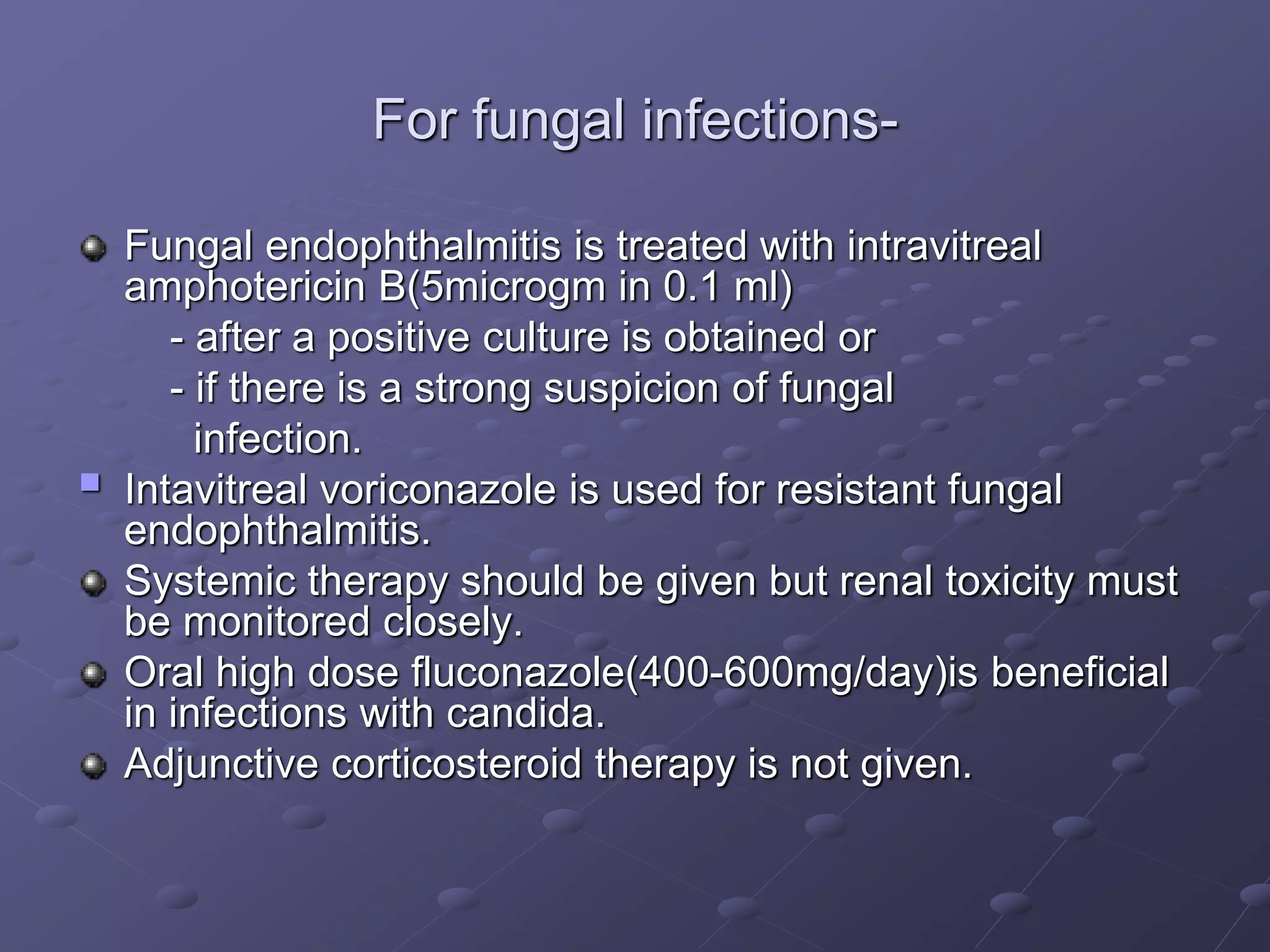 For fungal infections-
Fungal endophthalmitis is treated with intravitreal
amphotericin B(5microgm in 0.1 ml)
- after a positive culture is obtained or
- if there is a strong suspicion of fungal
infection.
 Intavitreal voriconazole is used for resistant fungal
endophthalmitis.
Systemic therapy should be given but renal toxicity must
be monitored closely.
Oral high dose fluconazole(400-600mg/day)is beneficial
in infections with candida.
Adjunctive corticosteroid therapy is not given.
 