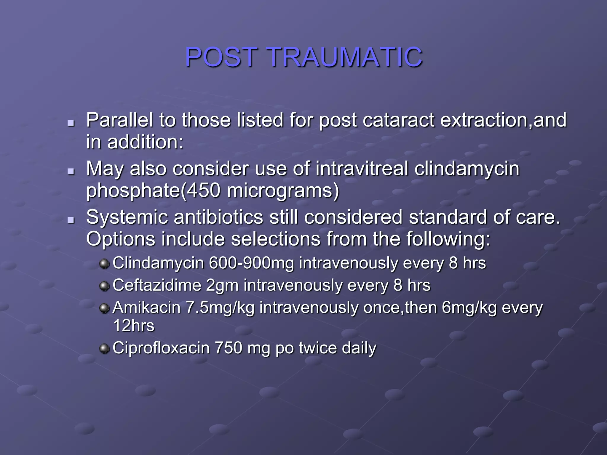 POST TRAUMATIC
 Parallel to those listed for post cataract extraction,and
in addition:
 May also consider use of intravitreal clindamycin
phosphate(450 micrograms)
 Systemic antibiotics still considered standard of care.
Options include selections from the following:
Clindamycin 600-900mg intravenously every 8 hrs
Ceftazidime 2gm intravenously every 8 hrs
Amikacin 7.5mg/kg intravenously once,then 6mg/kg every
12hrs
Ciprofloxacin 750 mg po twice daily
 