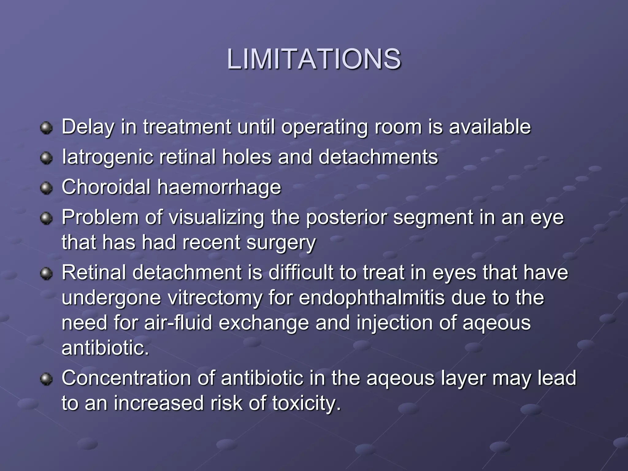 LIMITATIONS
Delay in treatment until operating room is available
Iatrogenic retinal holes and detachments
Choroidal haemorrhage
Problem of visualizing the posterior segment in an eye
that has had recent surgery
Retinal detachment is difficult to treat in eyes that have
undergone vitrectomy for endophthalmitis due to the
need for air-fluid exchange and injection of aqeous
antibiotic.
Concentration of antibiotic in the aqeous layer may lead
to an increased risk of toxicity.
 