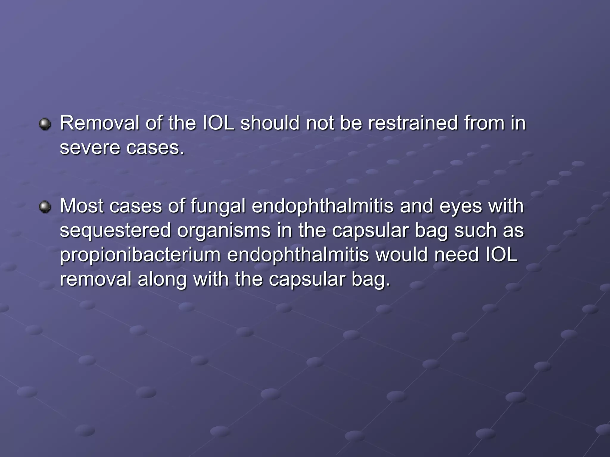 Removal of the IOL should not be restrained from in
severe cases.
Most cases of fungal endophthalmitis and eyes with
sequestered organisms in the capsular bag such as
propionibacterium endophthalmitis would need IOL
removal along with the capsular bag.
 