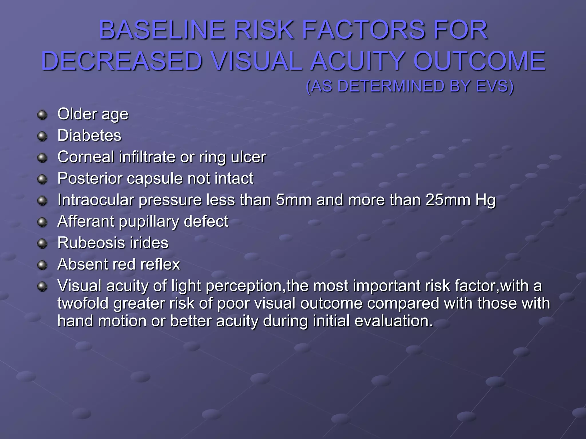 BASELINE RISK FACTORS FOR
DECREASED VISUAL ACUITY OUTCOME
(AS DETERMINED BY EVS)
Older age
Diabetes
Corneal infiltrate or ring ulcer
Posterior capsule not intact
Intraocular pressure less than 5mm and more than 25mm Hg
Afferant pupillary defect
Rubeosis irides
Absent red reflex
Visual acuity of light perception,the most important risk factor,with a
twofold greater risk of poor visual outcome compared with those with
hand motion or better acuity during initial evaluation.
 