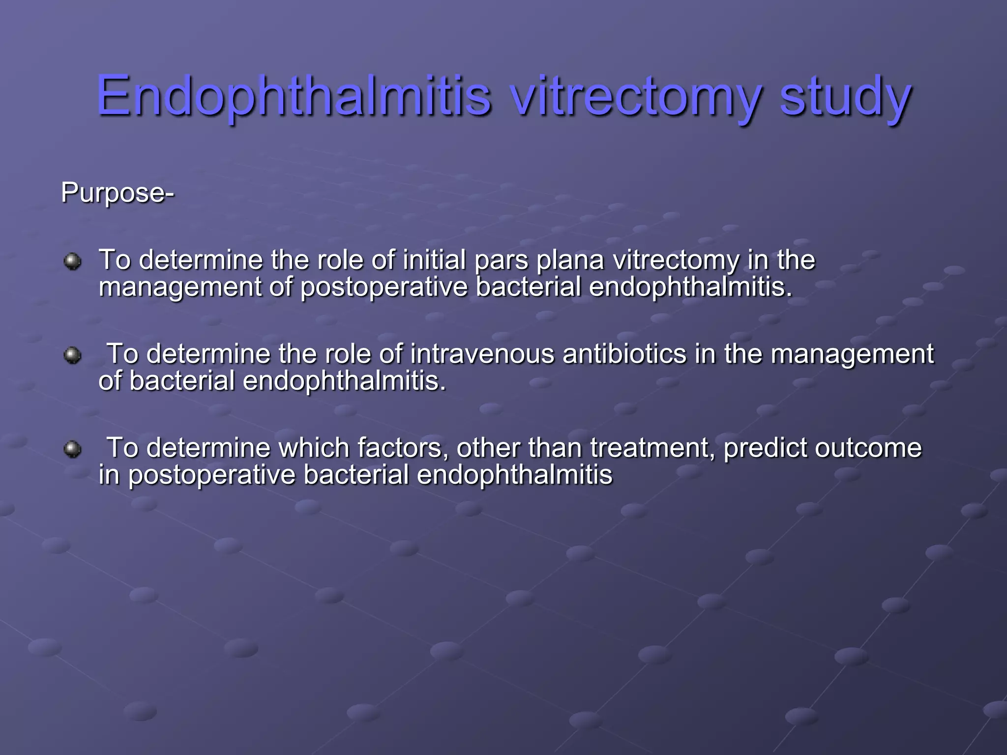 Endophthalmitis vitrectomy study
Purpose-
To determine the role of initial pars plana vitrectomy in the
management of postoperative bacterial endophthalmitis.
To determine the role of intravenous antibiotics in the management
of bacterial endophthalmitis.
To determine which factors, other than treatment, predict outcome
in postoperative bacterial endophthalmitis
 