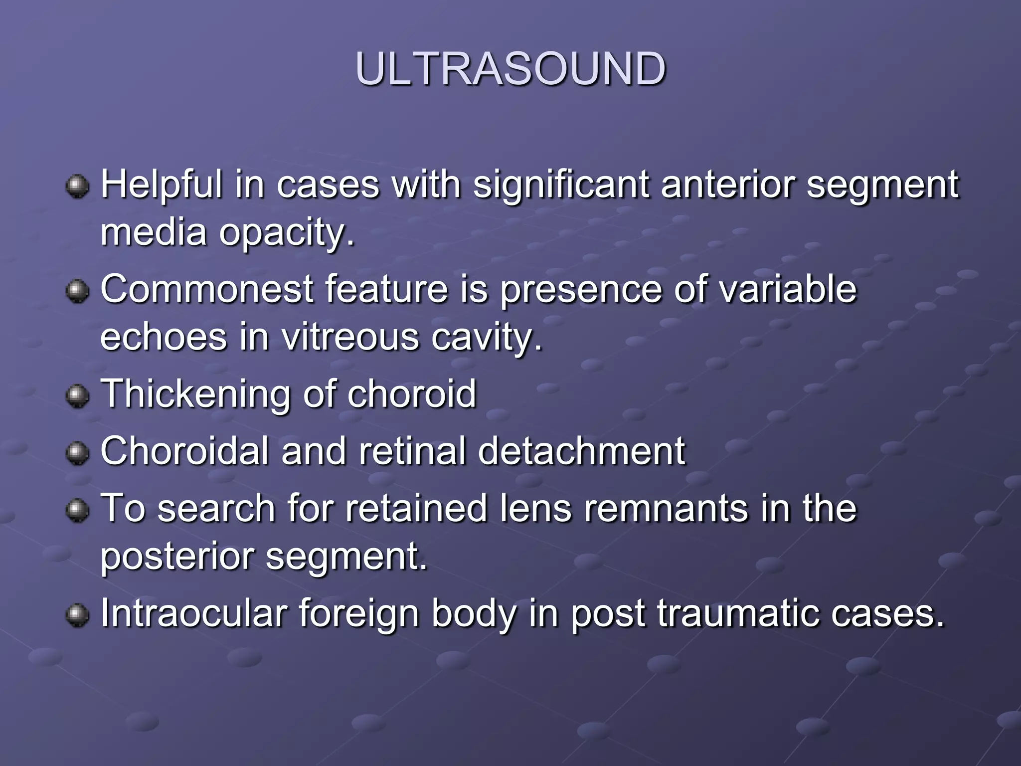 ULTRASOUND
Helpful in cases with significant anterior segment
media opacity.
Commonest feature is presence of variable
echoes in vitreous cavity.
Thickening of choroid
Choroidal and retinal detachment
To search for retained lens remnants in the
posterior segment.
Intraocular foreign body in post traumatic cases.
 