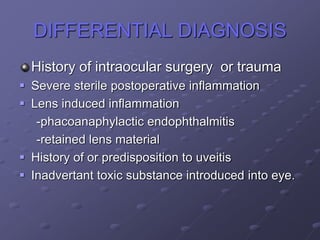 DIFFERENTIAL DIAGNOSIS
History of intraocular surgery or trauma
 Severe sterile postoperative inflammation
 Lens induced inflammation
-phacoanaphylactic endophthalmitis
-retained lens material
 History of or predisposition to uveitis
 Inadvertant toxic substance introduced into eye.
 