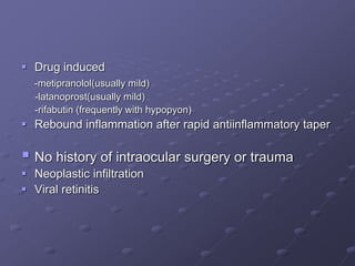  Drug induced
-metipranolol(usually mild)
-latanoprost(usually mild)
-rifabutin (frequently with hypopyon)
 Rebound inflammation after rapid antiinflammatory taper
 No history of intraocular surgery or trauma
 Neoplastic infiltration
 Viral retinitis
 