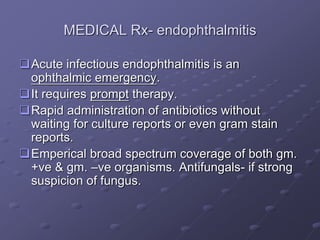 MEDICAL Rx- endophthalmitis
Acute infectious endophthalmitis is an
ophthalmic emergency.
It requires prompt therapy.
Rapid administration of antibiotics without
waiting for culture reports or even gram stain
reports.
Emperical broad spectrum coverage of both gm.
+ve & gm. –ve organisms. Antifungals- if strong
suspicion of fungus.
 